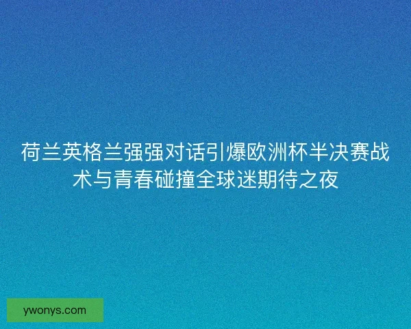 荷兰英格兰强强对话引爆欧洲杯半决赛战术与青春碰撞全球迷期待之夜