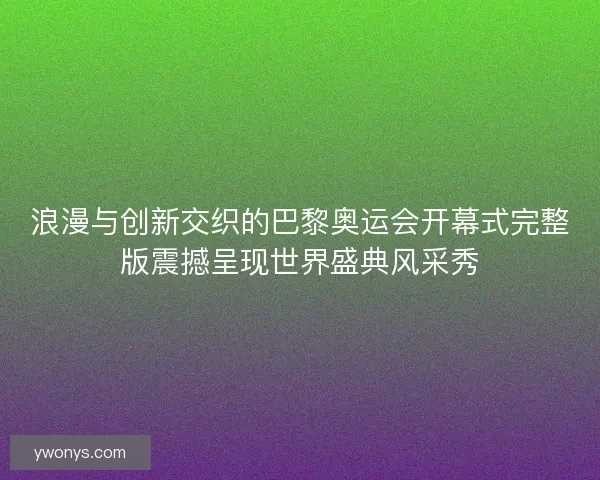 浪漫与创新交织的巴黎奥运会开幕式完整版震撼呈现世界盛典风采秀