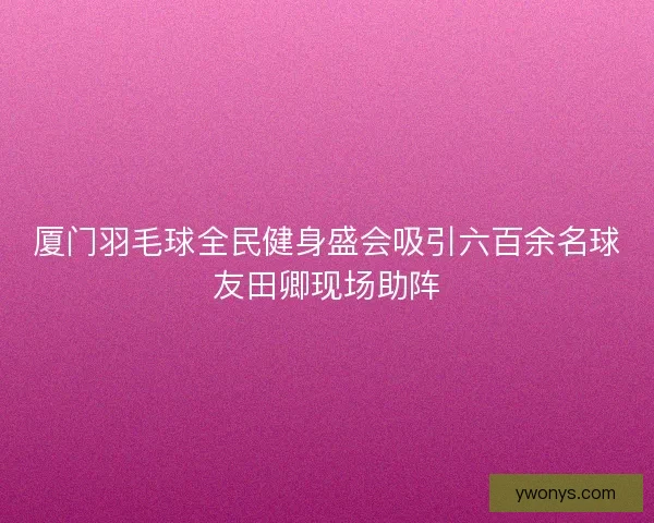 厦门羽毛球全民健身盛会吸引六百余名球友田卿现场助阵