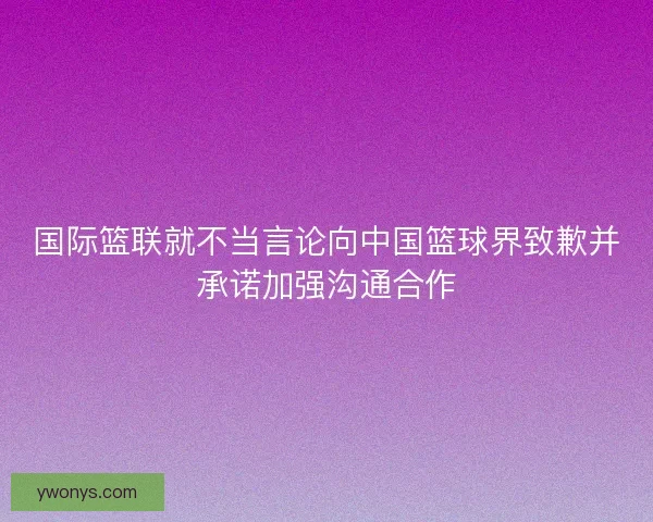 国际篮联就不当言论向中国篮球界致歉并承诺加强沟通合作