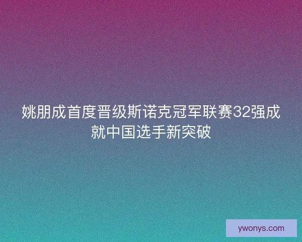 姚朋成首度晋级斯诺克冠军联赛32强成就中国选手新突破