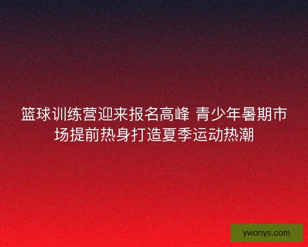 篮球训练营迎来报名高峰 青少年暑期市场提前热身打造夏季运动热潮