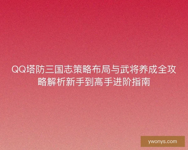 QQ塔防三国志策略布局与武将养成全攻略解析新手到高手进阶指南