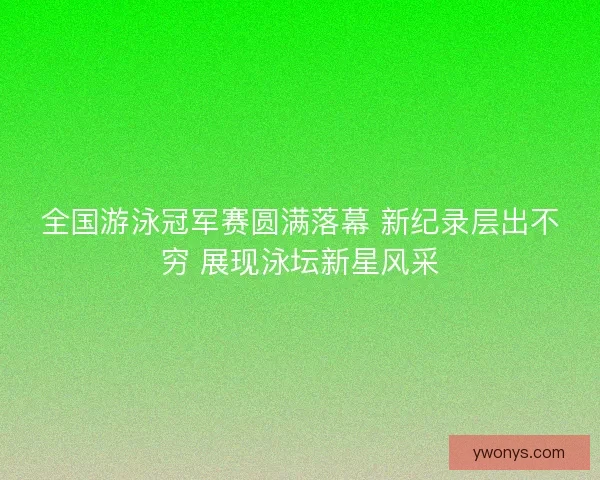全国游泳冠军赛圆满落幕 新纪录层出不穷 展现泳坛新星风采