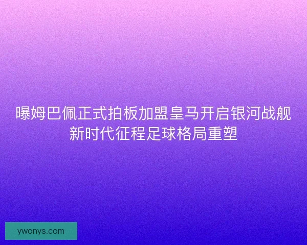 曝姆巴佩正式拍板加盟皇马开启银河战舰新时代征程足球格局重塑