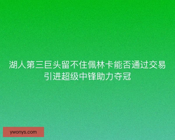 湖人第三巨头留不住佩林卡能否通过交易引进超级中锋助力夺冠