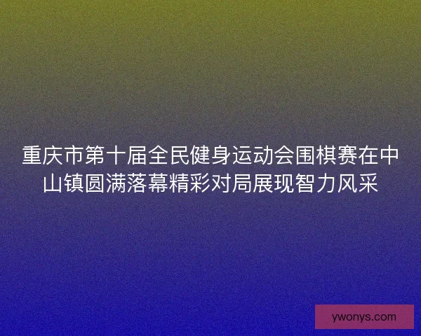 重庆市第十届全民健身运动会围棋赛在中山镇圆满落幕精彩对局展现智力风采
