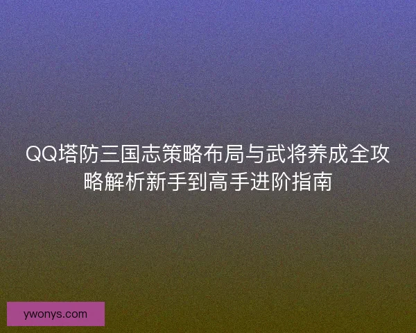 QQ塔防三国志策略布局与武将养成全攻略解析新手到高手进阶指南