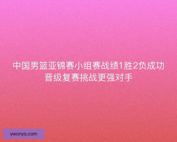 中国男篮亚锦赛小组赛战绩1胜2负成功晋级复赛挑战更强对手