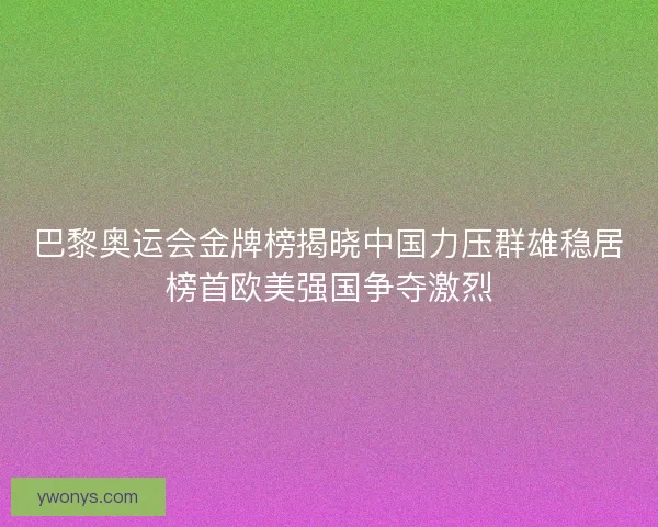 巴黎奥运会金牌榜揭晓中国力压群雄稳居榜首欧美强国争夺激烈