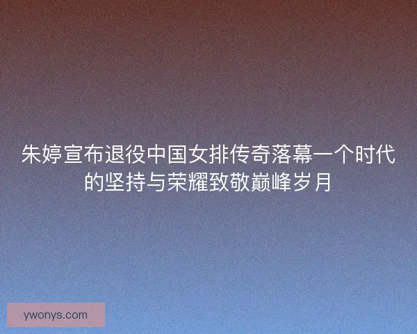 朱婷宣布退役中国女排传奇落幕一个时代的坚持与荣耀致敬巅峰岁月