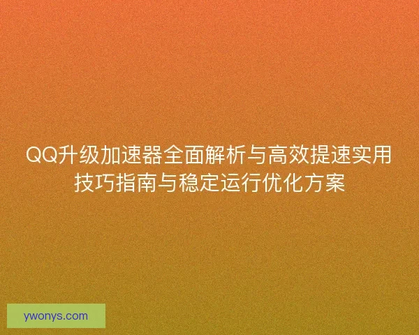 QQ升级加速器全面解析与高效提速实用技巧指南与稳定运行优化方案