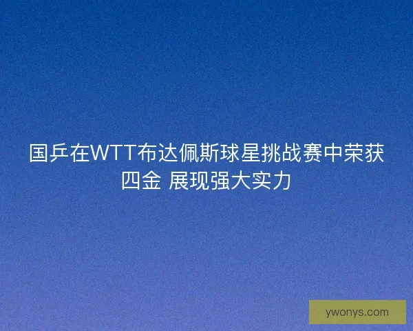 国乒在WTT布达佩斯球星挑战赛中荣获四金 展现强大实力