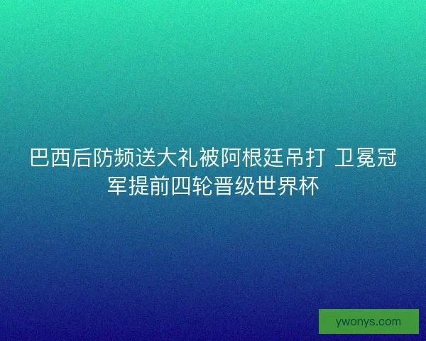 巴西后防频送大礼被阿根廷吊打 卫冕冠军提前四轮晋级世界杯