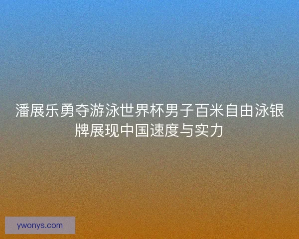 潘展乐勇夺游泳世界杯男子百米自由泳银牌展现中国速度与实力