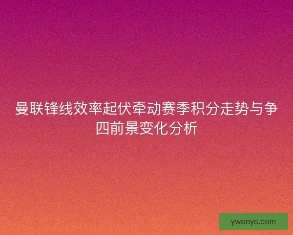 曼联锋线效率起伏牵动赛季积分走势与争四前景变化分析
