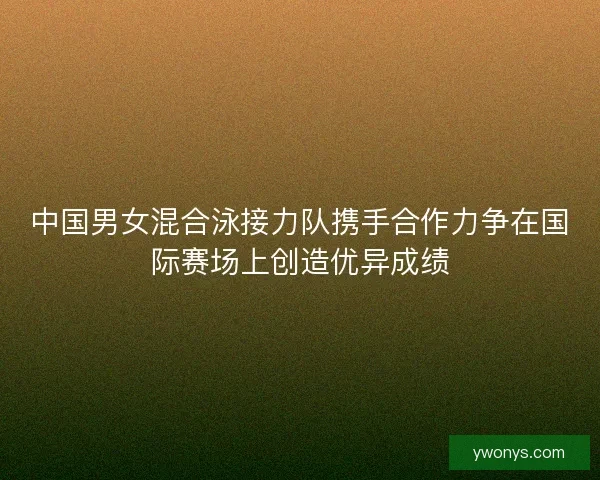 中国男女混合泳接力队携手合作力争在国际赛场上创造优异成绩