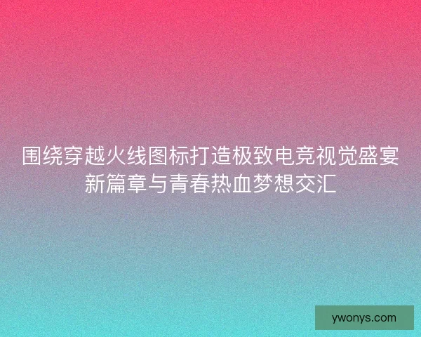 围绕穿越火线图标打造极致电竞视觉盛宴新篇章与青春热血梦想交汇
