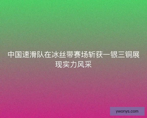 中国速滑队在冰丝带赛场斩获一银三铜展现实力风采