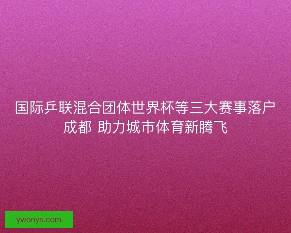 国际乒联混合团体世界杯等三大赛事落户成都 助力城市体育新腾飞